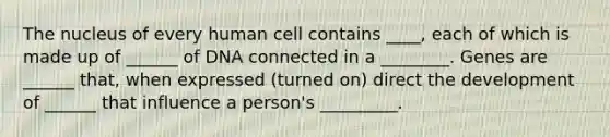 The nucleus of every human cell contains ____, each of which is made up of ______ of DNA connected in a ________. Genes are ______ that, when expressed (turned on) direct the development of ______ that influence a person's _________.