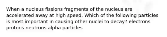 When a nucleus fissions fragments of the nucleus are accelerated away at high speed. Which of the following particles is most important in causing other nuclei to decay? electrons protons neutrons alpha particles