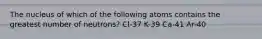 The nucleus of which of the following atoms contains the greatest number of neutrons? Cl-37 K-39 Ca-41 Ar-40