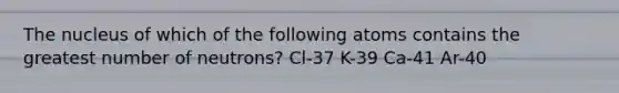 The nucleus of which of the following atoms contains the greatest number of neutrons? Cl-37 K-39 Ca-41 Ar-40