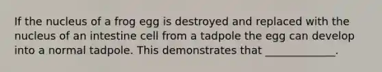 If the nucleus of a frog egg is destroyed and replaced with the nucleus of an intestine cell from a tadpole the egg can develop into a normal tadpole. This demonstrates that _____________.