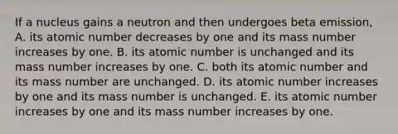 If a nucleus gains a neutron and then undergoes beta emission, A. its atomic number decreases by one and its mass number increases by one. B. its atomic number is unchanged and its mass number increases by one. C. both its atomic number and its mass number are unchanged. D. its atomic number increases by one and its mass number is unchanged. E. its atomic number increases by one and its mass number increases by one.