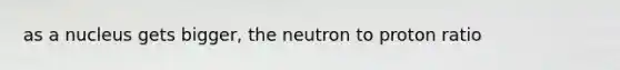 as a nucleus gets bigger, the neutron to proton ratio