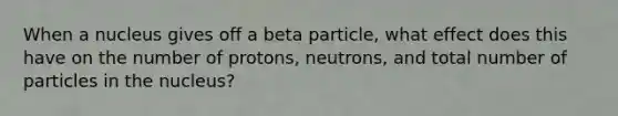 When a nucleus gives off a beta particle, what effect does this have on the number of protons, neutrons, and total number of particles in the nucleus?