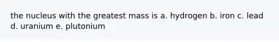 the nucleus with the greatest mass is a. hydrogen b. iron c. lead d. uranium e. plutonium