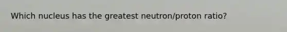 Which nucleus has the greatest neutron/proton ratio?