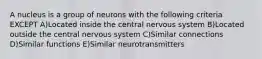 A nucleus is a group of neurons with the following criteria EXCEPT A)Located inside the central nervous system B)Located outside the central nervous system C)Similar connections D)Similar functions E)Similar neurotransmitters