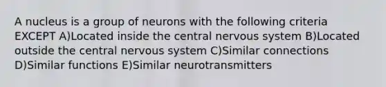 A nucleus is a group of neurons with the following criteria EXCEPT A)Located inside the central nervous system B)Located outside the central nervous system C)Similar connections D)Similar functions E)Similar neurotransmitters