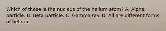 Which of these is the nucleus of the helium atom? A. Alpha particle. B. Beta particle. C. Gamma ray. D. All are different forms of helium.