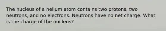 The nucleus of a helium atom contains two protons, two neutrons, and no electrons. Neutrons have no net charge. What is the charge of the nucleus?