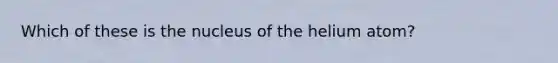 Which of these is the nucleus of the helium atom?