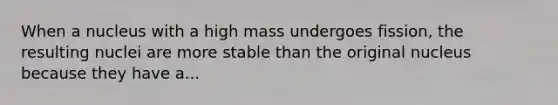 When a nucleus with a high mass undergoes fission, the resulting nuclei are more stable than the original nucleus because they have a...