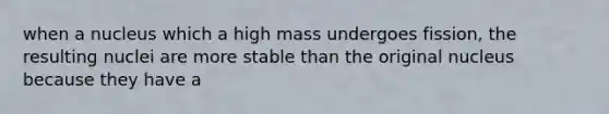 when a nucleus which a high mass undergoes fission, the resulting nuclei are more stable than the original nucleus because they have a