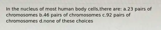 In the nucleus of most human body cells,there are: a.23 pairs of chromosomes b.46 pairs of chromosomes c.92 pairs of chromosomes d.none of these choices