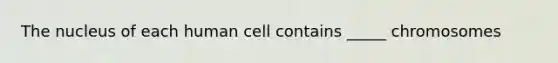 The nucleus of each human cell contains _____ chromosomes