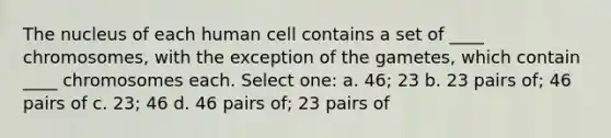 The nucleus of each human cell contains a set of ____ chromosomes, with the exception of the gametes, which contain ____ chromosomes each. Select one: a. 46; 23 b. 23 pairs of; 46 pairs of c. 23; 46 d. 46 pairs of; 23 pairs of