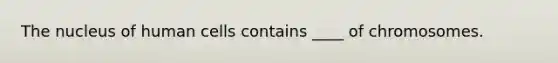 The nucleus of human cells contains ____ of chromosomes.