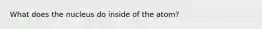 What does the nucleus do inside of the atom?