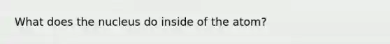 What does the nucleus do inside of the atom?