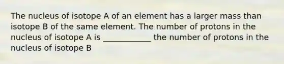 The nucleus of isotope A of an element has a larger mass than isotope B of the same element. The number of protons in the nucleus of isotope A is ____________ the number of protons in the nucleus of isotope B