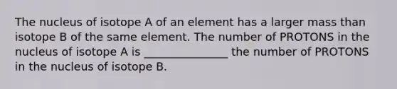 The nucleus of isotope A of an element has a larger mass than isotope B of the same element. The number of PROTONS in the nucleus of isotope A is _______________ the number of PROTONS in the nucleus of isotope B.