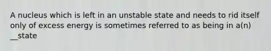 A nucleus which is left in an unstable state and needs to rid itself only of excess energy is sometimes referred to as being in a(n) __state