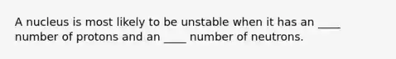 A nucleus is most likely to be unstable when it has an ____ number of protons and an ____ number of neutrons.