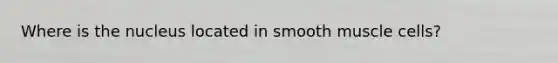 Where is the nucleus located in smooth muscle cells?