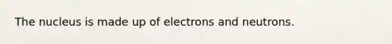 The nucleus is made up of electrons and neutrons.