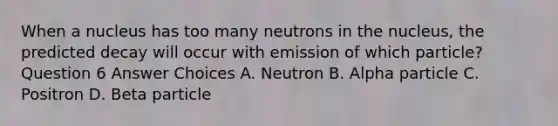 When a nucleus has too many neutrons in the nucleus, the predicted decay will occur with emission of which particle? Question 6 Answer Choices A. Neutron B. Alpha particle C. Positron D. Beta particle