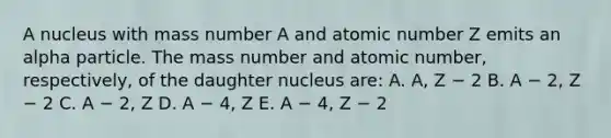 A nucleus with mass number A and atomic number Z emits an alpha particle. The mass number and atomic number, respectively, of the daughter nucleus are: A. A, Z − 2 B. A − 2, Z − 2 C. A − 2, Z D. A − 4, Z E. A − 4, Z − 2