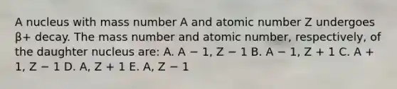 A nucleus with mass number A and atomic number Z undergoes β+ decay. The mass number and atomic number, respectively, of the daughter nucleus are: A. A − 1, Z − 1 B. A − 1, Z + 1 C. A + 1, Z − 1 D. A, Z + 1 E. A, Z − 1