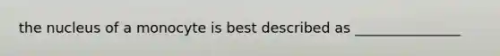 the nucleus of a monocyte is best described as _______________