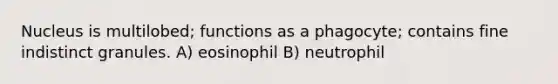 Nucleus is multilobed; functions as a phagocyte; contains fine indistinct granules. A) eosinophil B) neutrophil