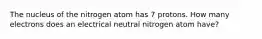 The nucleus of the nitrogen atom has 7 protons. How many electrons does an electrical neutral nitrogen atom have?