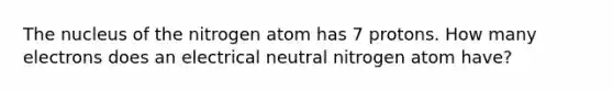 The nucleus of the nitrogen atom has 7 protons. How many electrons does an electrical neutral nitrogen atom have?