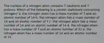 The nucleus of a nitrogen atom contains 7 neutrons and 7 protons. Which of the following is a correct statement concerning nitrogen? a. the nitrogen atom has a mass number of 7 and an atomic number of 14 b. the nitrogen atom has a mass number of 14 and an atomic number of 7 c. the nitrogen atom has a mass number of 14 and an atomic number of 14 d. the nitrogen atom has a mass number of 7 and an atomic number of 21 e. the nitrogen atom has a mass number of 14 and an atomic number of 21