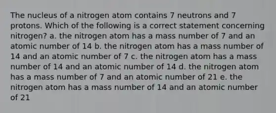 The nucleus of a nitrogen atom contains 7 neutrons and 7 protons. Which of the following is a correct statement concerning nitrogen? a. the nitrogen atom has a mass number of 7 and an atomic number of 14 b. the nitrogen atom has a mass number of 14 and an atomic number of 7 c. the nitrogen atom has a mass number of 14 and an atomic number of 14 d. the nitrogen atom has a mass number of 7 and an atomic number of 21 e. the nitrogen atom has a mass number of 14 and an atomic number of 21