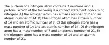 The nucleus of a nitrogen atom contains 7 neutrons and 7 protons. Which of the following is a correct statement concerning nitrogen? A) the nitrogen atom has a mass number of 7 and an atomic number of 14. B) the nitrogen atom has a mass number of 14 and an atomic number of 7. C) the nitrogen atom has a mass number of 14 and an atomic number of 14. D) the nitrogen atom has a mass number of 7 and an atomic number of 21. E) the nitrogen atom has a mass number of 14 and an atomic number of 21.