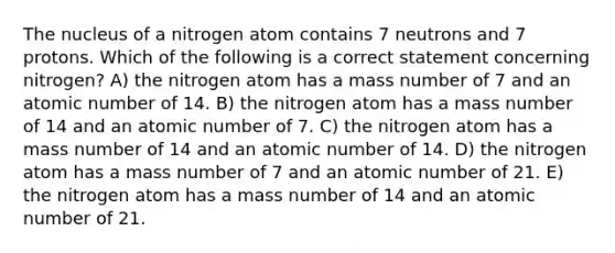 The nucleus of a nitrogen atom contains 7 neutrons and 7 protons. Which of the following is a correct statement concerning nitrogen? A) the nitrogen atom has a mass number of 7 and an atomic number of 14. B) the nitrogen atom has a mass number of 14 and an atomic number of 7. C) the nitrogen atom has a mass number of 14 and an atomic number of 14. D) the nitrogen atom has a mass number of 7 and an atomic number of 21. E) the nitrogen atom has a mass number of 14 and an atomic number of 21.