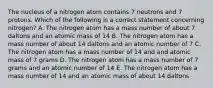 The nucleus of a nitrogen atom contains 7 neutrons and 7 protons. Which of the following is a correct statement concerning nitrogen? A. The nitrogen atom has a mass number of about 7 daltons and an atomic mass of 14 B. The nitrogen atom has a mass number of about 14 daltons and an atomic number of 7 C. The nitrogen atom has a mass number of 14 and and atomic mass of 7 grams D. The nitrogen atom has a mass number of 7 grams and an atomic number of 14 E. The nitrogen atom has a mass number of 14 and an atomic mass of about 14 daltons