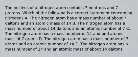 The nucleus of a nitrogen atom contains 7 neutrons and 7 protons. Which of the following is a correct statement concerning nitrogen? A. The nitrogen atom has a mass number of about 7 daltons and an atomic mass of 14 B. The nitrogen atom has a mass number of about 14 daltons and an atomic number of 7 C. The nitrogen atom has a mass number of 14 and and atomic mass of 7 grams D. The nitrogen atom has a mass number of 7 grams and an atomic number of 14 E. The nitrogen atom has a mass number of 14 and an atomic mass of about 14 daltons