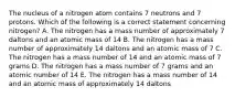 The nucleus of a nitrogen atom contains 7 neutrons and 7 protons. Which of the following is a correct statement concerning nitrogen? A. The nitrogen has a mass number of approximately 7 daltons and an atomic mass of 14 B. The nitrogen has a mass number of approximately 14 daltons and an atomic mass of 7 C. The nitrogen has a mass number of 14 and an atomic mass of 7 grams D. The nitrogen has a mass number of 7 grams and an atomic number of 14 E. The nitrogen has a mass number of 14 and an atomic mass of approximately 14 daltons