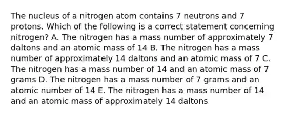 The nucleus of a nitrogen atom contains 7 neutrons and 7 protons. Which of the following is a correct statement concerning nitrogen? A. The nitrogen has a mass number of approximately 7 daltons and an atomic mass of 14 B. The nitrogen has a mass number of approximately 14 daltons and an atomic mass of 7 C. The nitrogen has a mass number of 14 and an atomic mass of 7 grams D. The nitrogen has a mass number of 7 grams and an atomic number of 14 E. The nitrogen has a mass number of 14 and an atomic mass of approximately 14 daltons