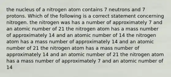 the nucleus of a nitrogen atom contains 7 neutrons and 7 protons. Which of the following is a correct statement concerning nitrogen. the nitrogen was has a number of approximately 7 and an atomic number of 21 the nitrogen atom has a mass number of approximately 14 and an atomic number of 14 the nitrogen atom has a mass number of approximately 14 and an atomic number of 21 the nitrogen atom has a mass number of approximately 14 and an atomic number of 21 the nitrogen atom has a mass number of approximately 7 and an atomic number of 14