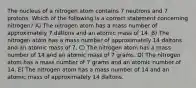 The nucleus of a nitrogen atom contains 7 neutrons and 7 protons. Which of the following is a correct statement concerning nitrogen? A) The nitrogen atom has a mass number of approximately 7 daltons and an atomic mass of 14. B) The nitrogen atom has a mass number of approximately 14 daltons and an atomic mass of 7. C) The nitrogen atom has a mass number of 14 and an atomic mass of 7 grams. D) The nitrogen atom has a mass number of 7 grams and an atomic number of 14. E) The nitrogen atom has a mass number of 14 and an atomic mass of approximately 14 daltons.