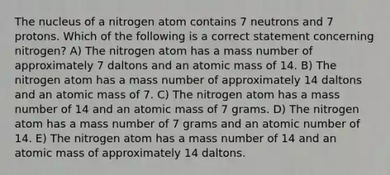 The nucleus of a nitrogen atom contains 7 neutrons and 7 protons. Which of the following is a correct statement concerning nitrogen? A) The nitrogen atom has a mass number of approximately 7 daltons and an atomic mass of 14. B) The nitrogen atom has a mass number of approximately 14 daltons and an atomic mass of 7. C) The nitrogen atom has a mass number of 14 and an atomic mass of 7 grams. D) The nitrogen atom has a mass number of 7 grams and an atomic number of 14. E) The nitrogen atom has a mass number of 14 and an atomic mass of approximately 14 daltons.