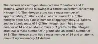 The nucleus of a nitrogen atom contains 7 neutrons and 7 protons. Which of the following is a correct statement concerning Nitrogen? A) The nitrogen atom has a mass number of approximately 7 daltons and an atomic mass of 14 B)The nitrogen atom has a mass number of approximately 14 daltons and an atomic mass of 7 C)THe nitrogen atom has a mass number of 14 and an atomic mass of 7 grams D) The nitrogen atom has a mass number of 7 grams and an atomic number of 14 E) The nitrogen atom has a mass number of 14 and an atomic mass of approximately 14 daltons