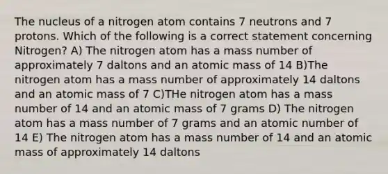 The nucleus of a nitrogen atom contains 7 neutrons and 7 protons. Which of the following is a correct statement concerning Nitrogen? A) The nitrogen atom has a mass number of approximately 7 daltons and an atomic mass of 14 B)The nitrogen atom has a mass number of approximately 14 daltons and an atomic mass of 7 C)THe nitrogen atom has a mass number of 14 and an atomic mass of 7 grams D) The nitrogen atom has a mass number of 7 grams and an atomic number of 14 E) The nitrogen atom has a mass number of 14 and an atomic mass of approximately 14 daltons