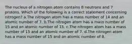 The nucleus of a nitrogen atom contains 8 neutrons and 7 protons. Which of the following is a correct statement concerning nitrogen? a.The nitrogen atom has a mass number of 14 and an atomic number of 7. b.The nitrogen atom has a mass number of 15 and an atomic number of 15. c.The nitrogen atom has a mass number of 15 and an atomic number of 7. d.The nitrogen atom has a mass number of 15 and an atomic number of 8.